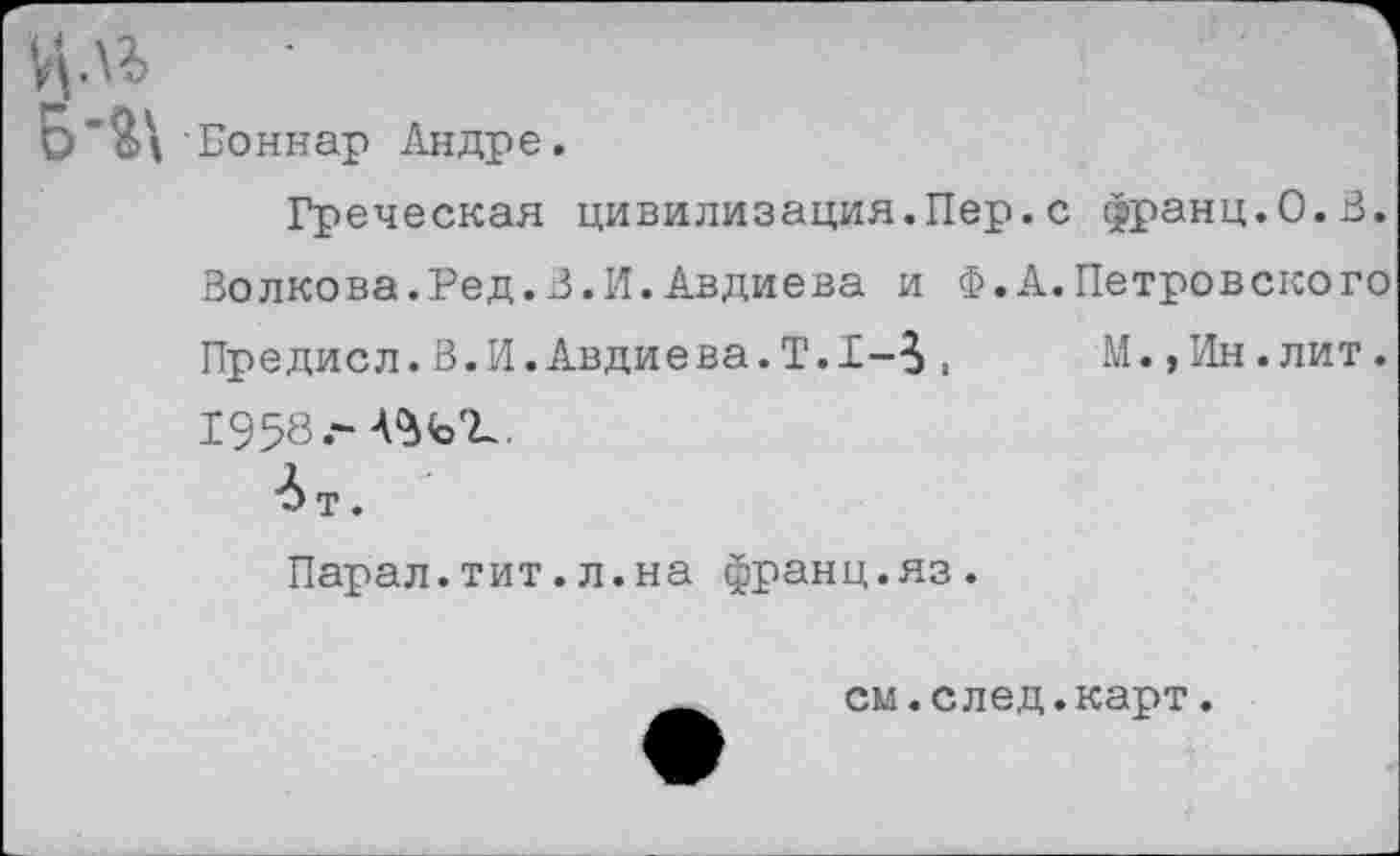 ﻿Боннар Андре.
Греческая цивилизация.Пер.с франц.О.В. Волкова.Ред.В.И.Авдиева и Ф.А.Петровского Предисл.В.И.Авдиева.Т.1-5,	М.,Ин.лит.
1958.-
■Ьт.
Парал.тит.л.на франц.яз.
__ см.след.карт.
